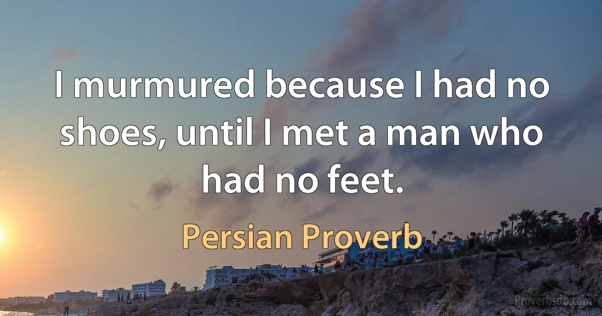 I murmured because I had no shoes, until I met a man who had no feet. (Persian Proverb)