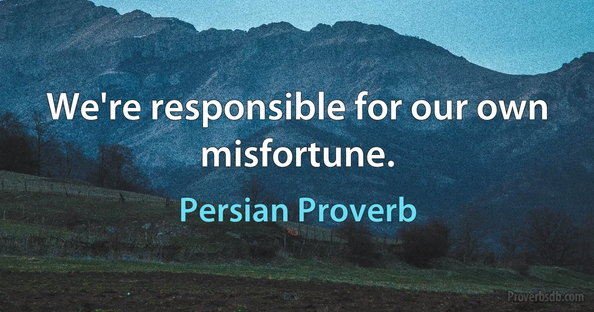 We're responsible for our own misfortune. (Persian Proverb)