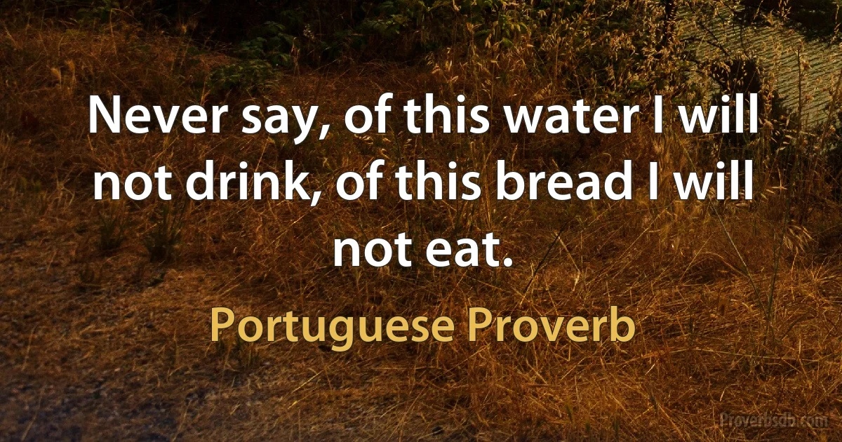 Never say, of this water I will not drink, of this bread I will not eat. (Portuguese Proverb)