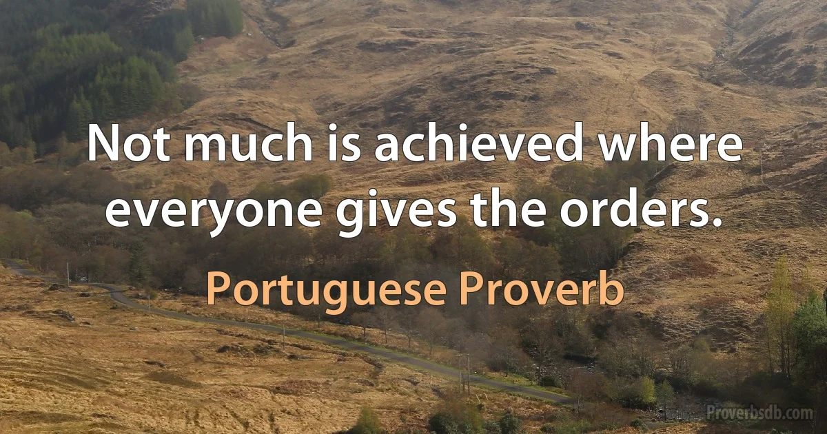 Not much is achieved where everyone gives the orders. (Portuguese Proverb)