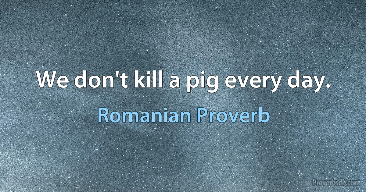 We don't kill a pig every day. (Romanian Proverb)