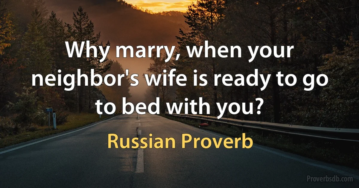 Why marry, when your neighbor's wife is ready to go to bed with you? (Russian Proverb)