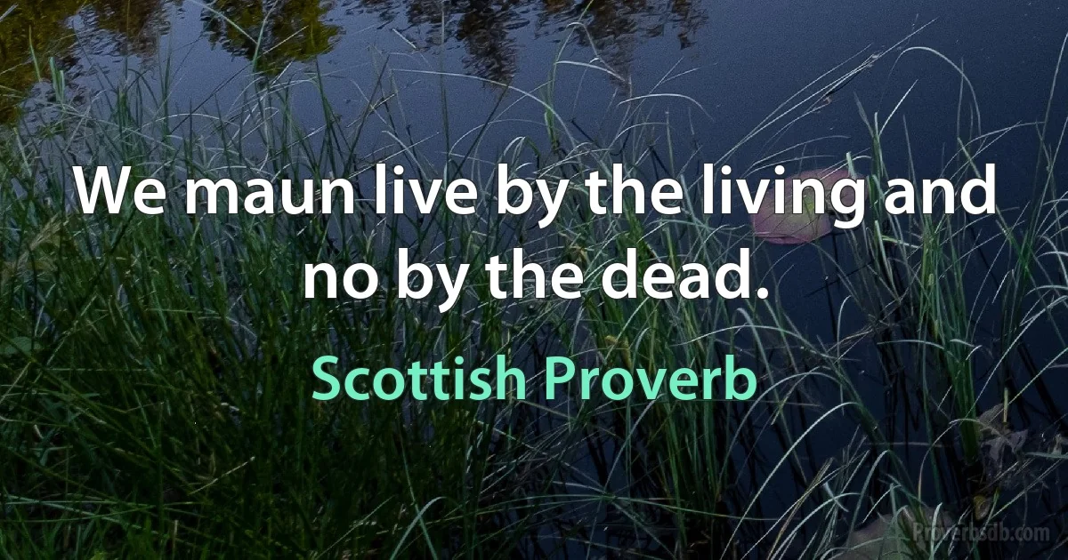 We maun live by the living and no by the dead. (Scottish Proverb)