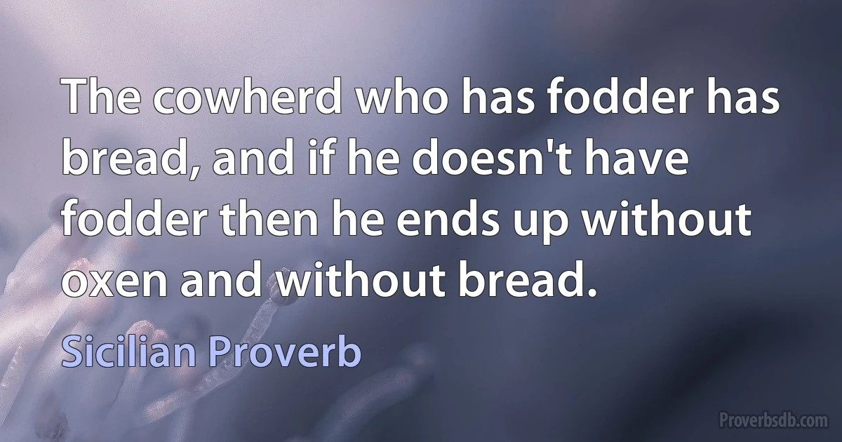 The cowherd who has fodder has bread, and if he doesn't have fodder then he ends up without oxen and without bread. (Sicilian Proverb)