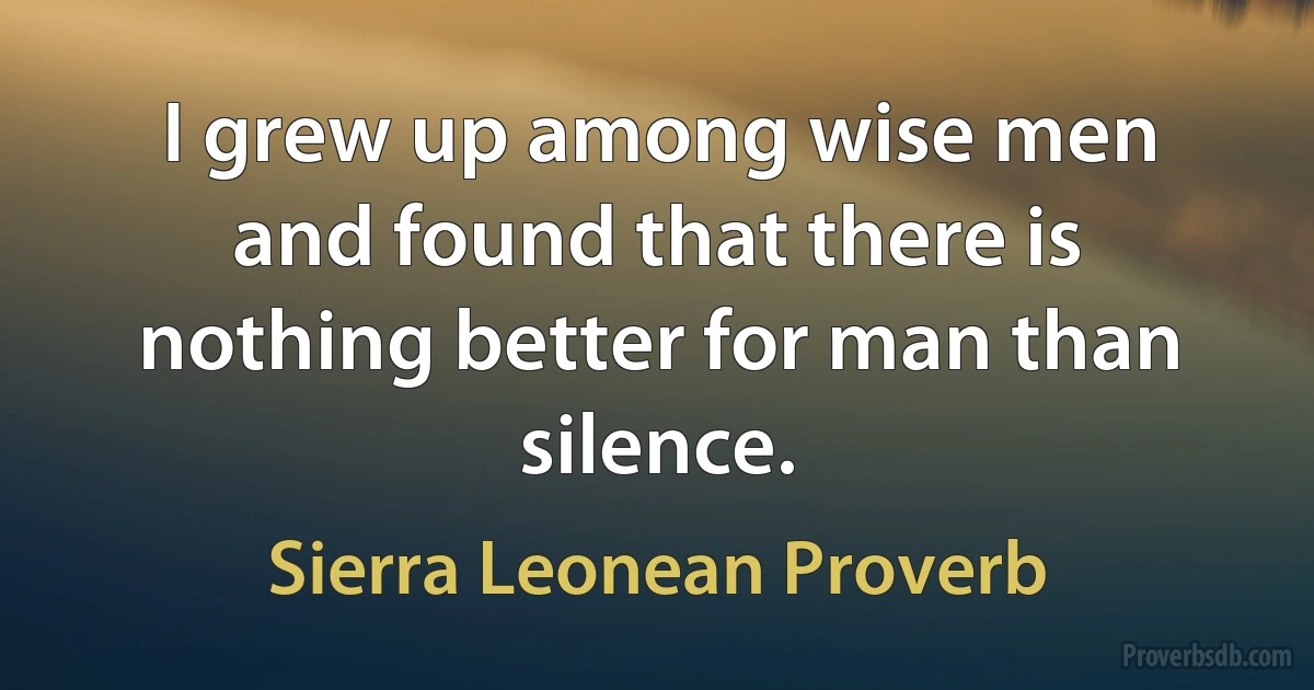 I grew up among wise men and found that there is nothing better for man than silence. (Sierra Leonean Proverb)