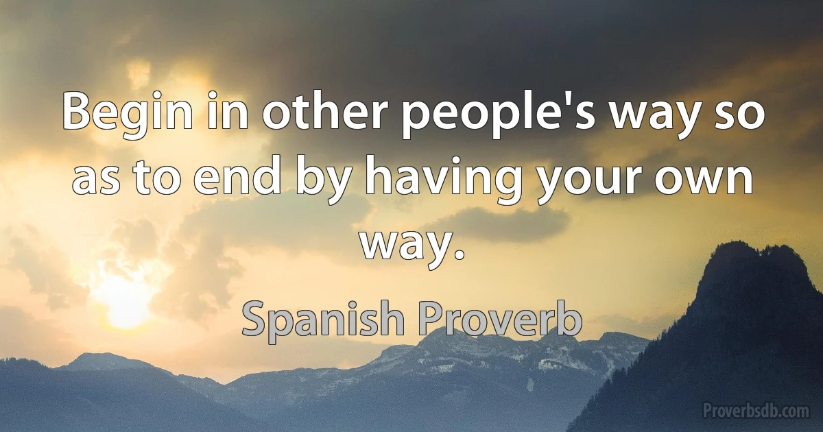 Begin in other people's way so as to end by having your own way. (Spanish Proverb)