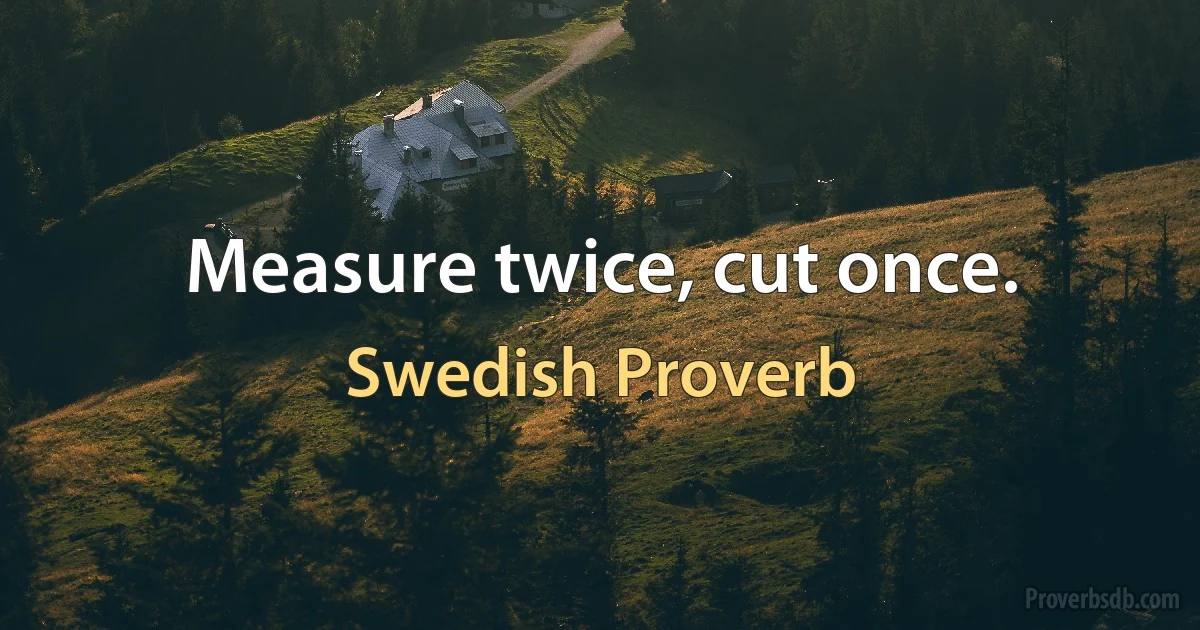 Measure twice, cut once. (Swedish Proverb)