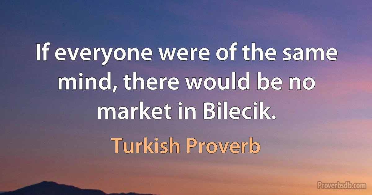 If everyone were of the same mind, there would be no market in Bilecik. (Turkish Proverb)