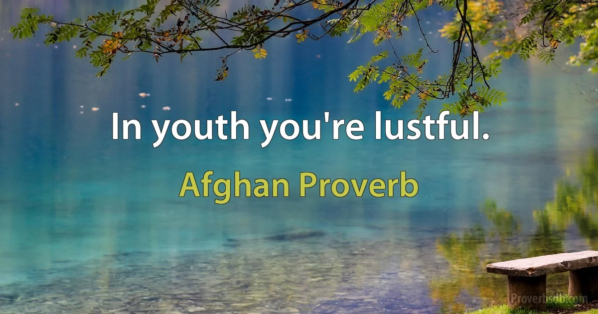 In youth you're lustful. (Afghan Proverb)