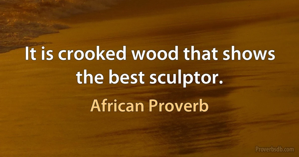 It is crooked wood that shows the best sculptor. (African Proverb)