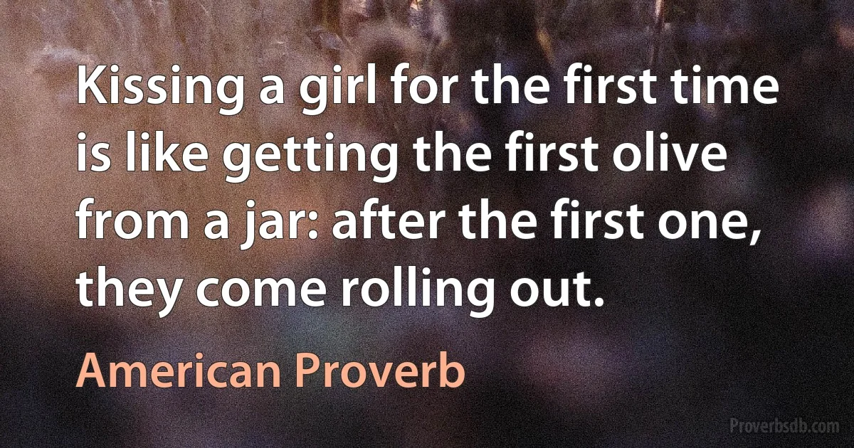 Kissing a girl for the first time is like getting the first olive from a jar: after the first one, they come rolling out. (American Proverb)