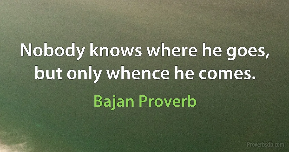 Nobody knows where he goes, but only whence he comes. (Bajan Proverb)