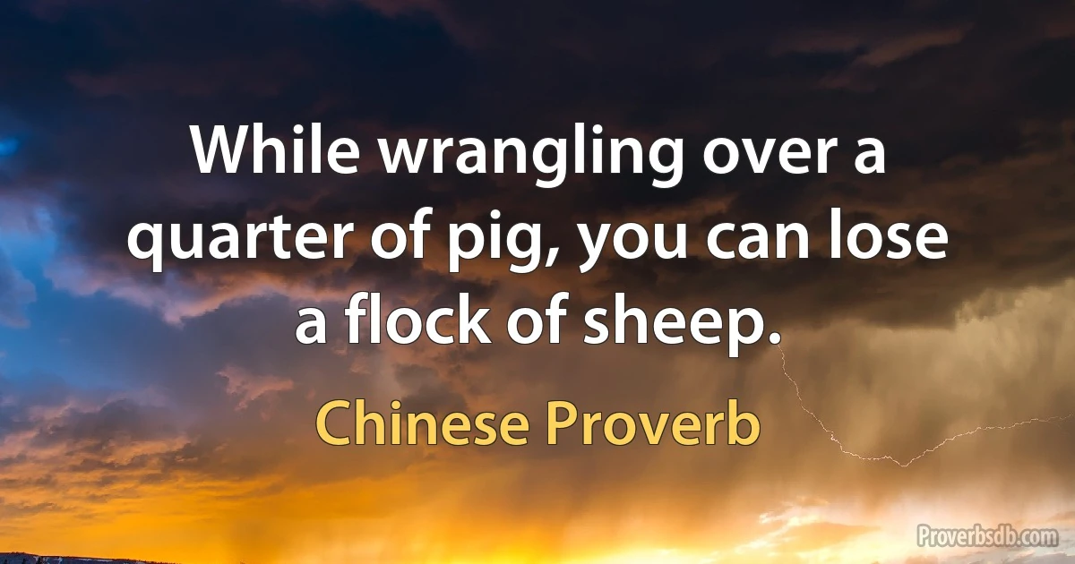 While wrangling over a quarter of pig, you can lose a flock of sheep. (Chinese Proverb)