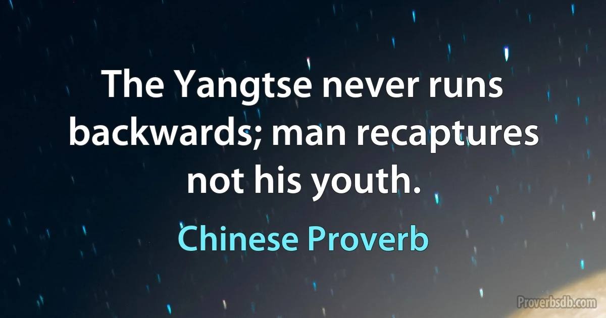 The Yangtse never runs backwards; man recaptures not his youth. (Chinese Proverb)