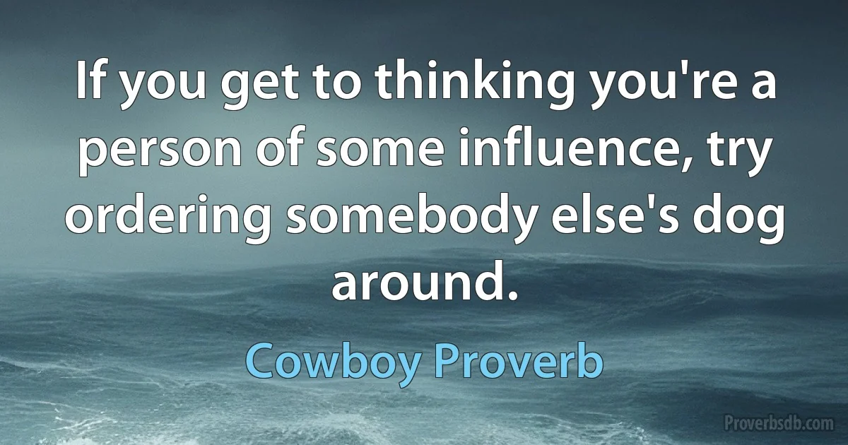 If you get to thinking you're a person of some influence, try ordering somebody else's dog around. (Cowboy Proverb)