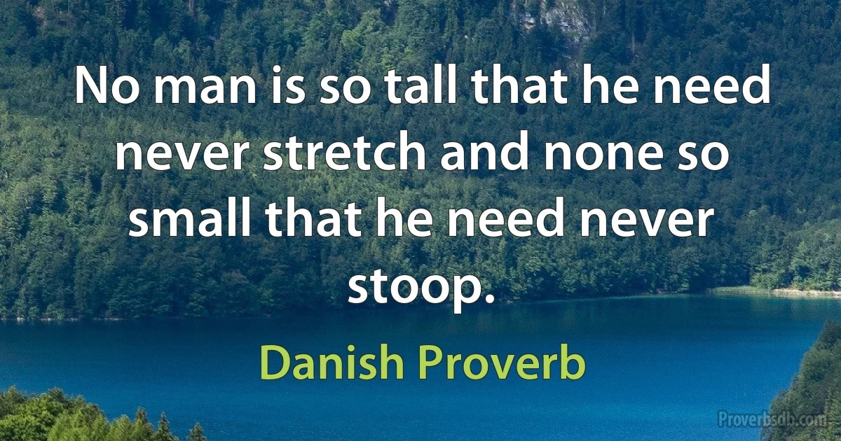 No man is so tall that he need never stretch and none so small that he need never stoop. (Danish Proverb)