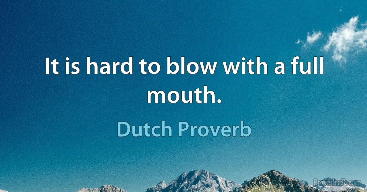 It is hard to blow with a full mouth. (Dutch Proverb)