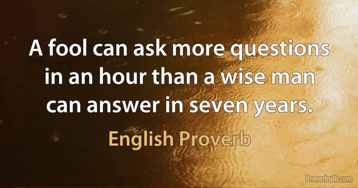 A fool can ask more questions in an hour than a wise man can answer in seven years. (English Proverb)