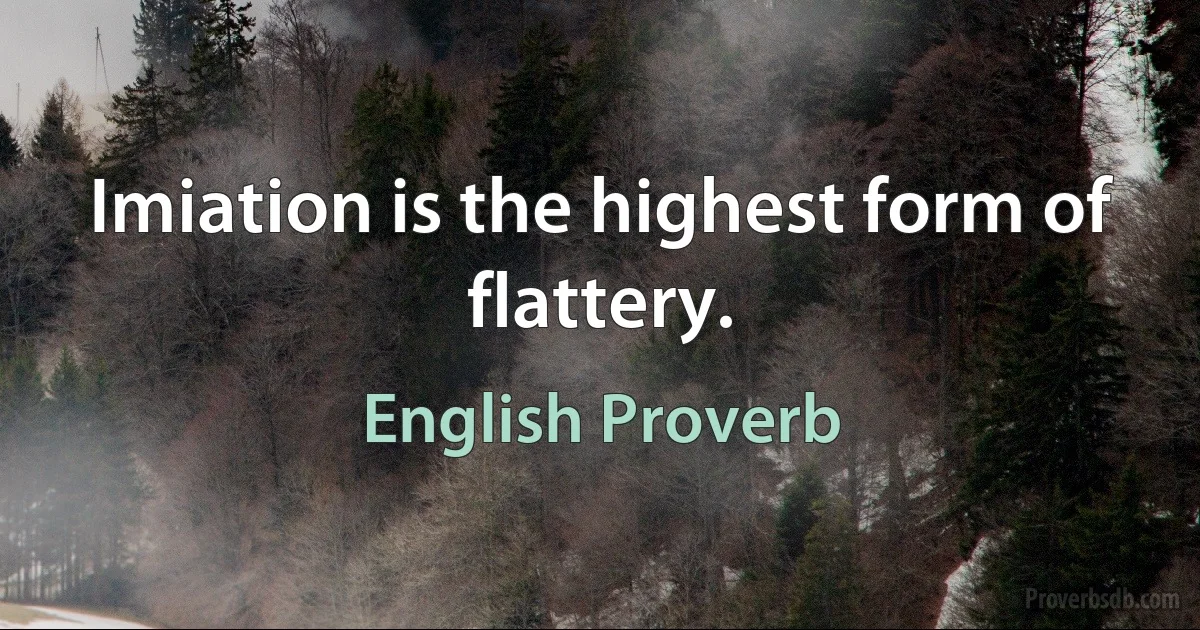 Imiation is the highest form of flattery. (English Proverb)