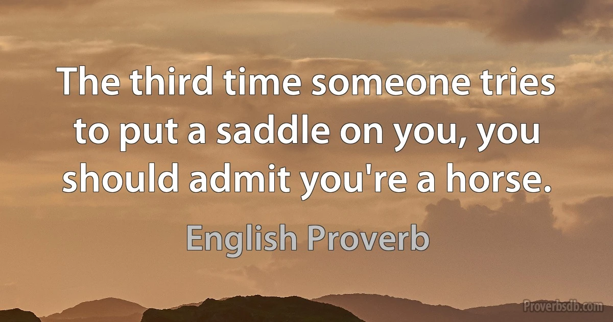 The third time someone tries to put a saddle on you, you should admit you're a horse. (English Proverb)