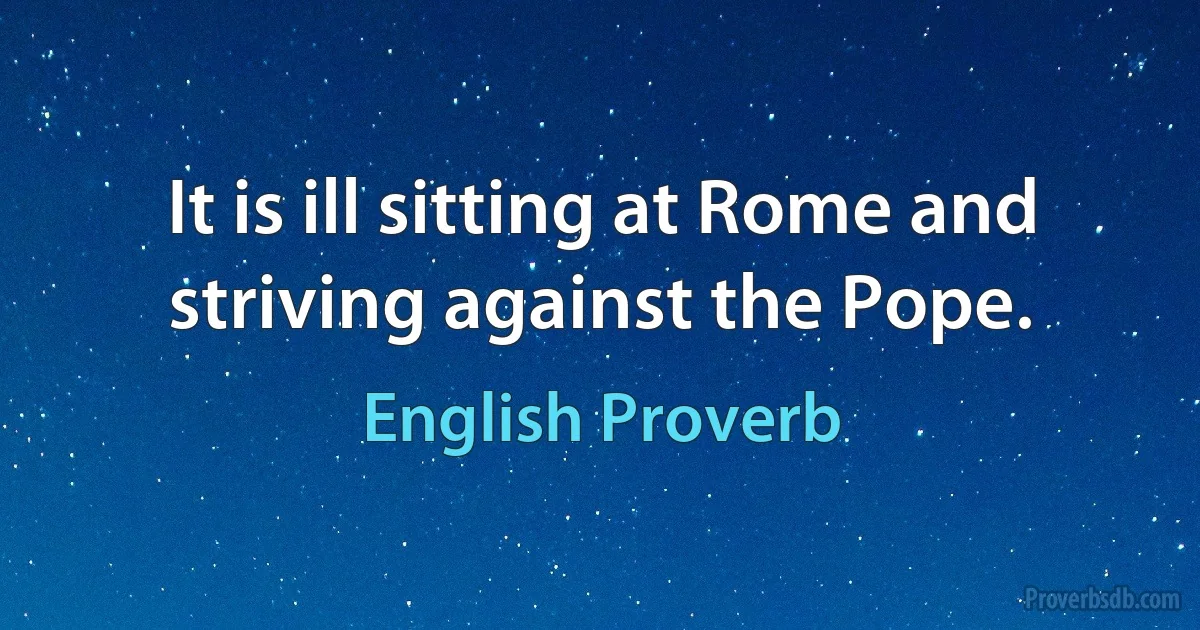 It is ill sitting at Rome and striving against the Pope. (English Proverb)