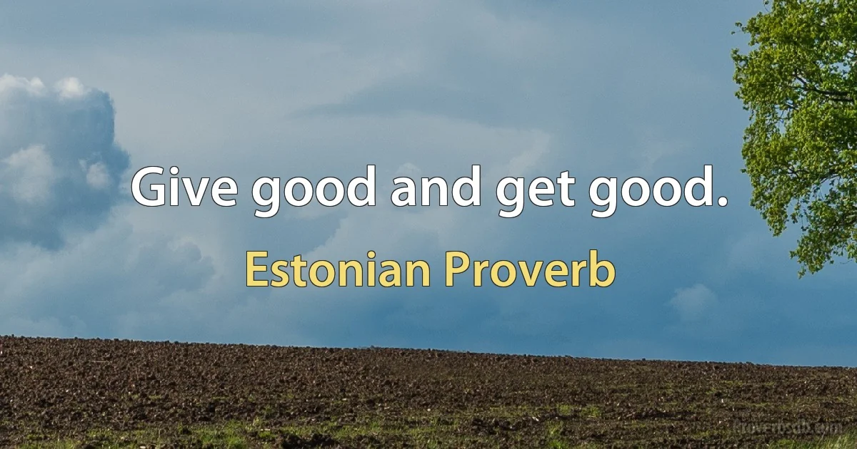 Give good and get good. (Estonian Proverb)