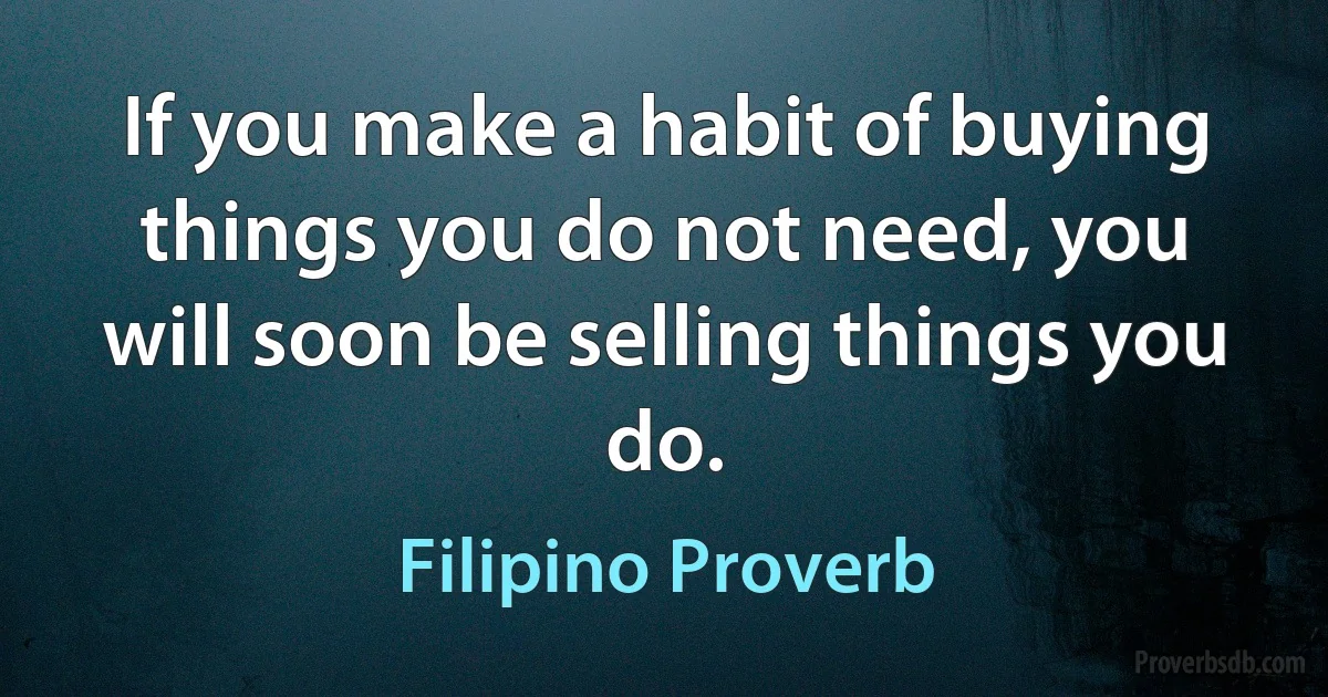 If you make a habit of buying things you do not need, you will soon be selling things you do. (Filipino Proverb)