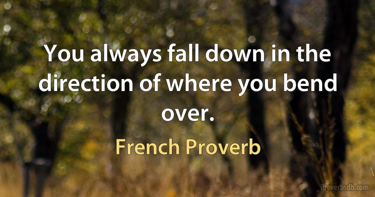 You always fall down in the direction of where you bend over. (French Proverb)