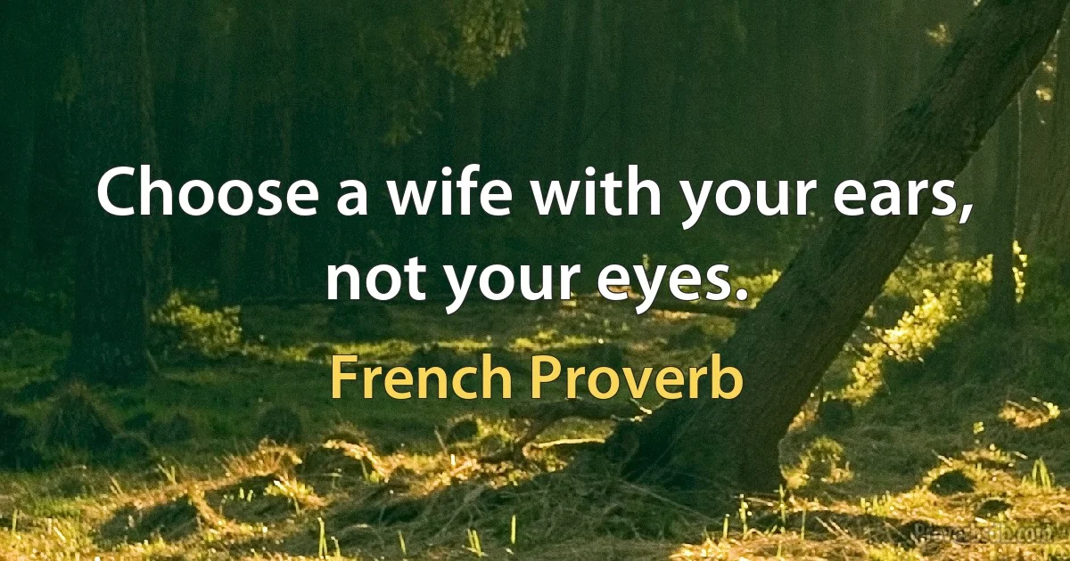 Choose a wife with your ears, not your eyes. (French Proverb)