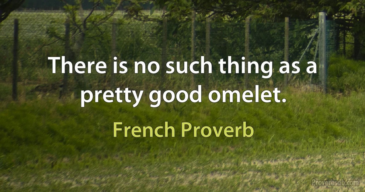 There is no such thing as a pretty good omelet. (French Proverb)