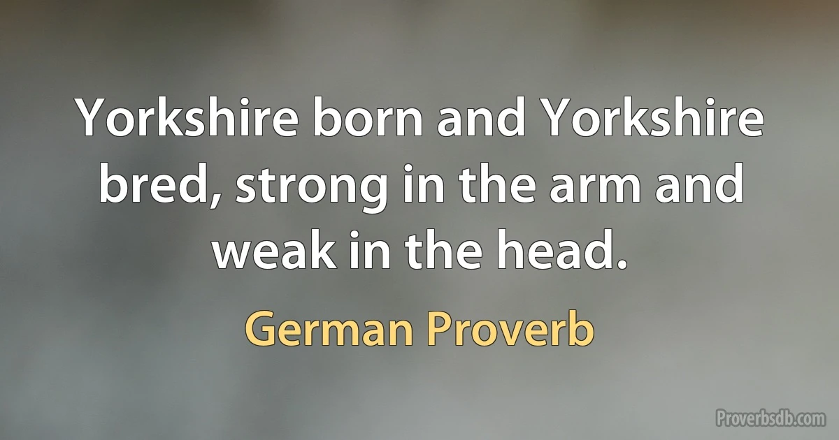 Yorkshire born and Yorkshire bred, strong in the arm and weak in the head. (German Proverb)