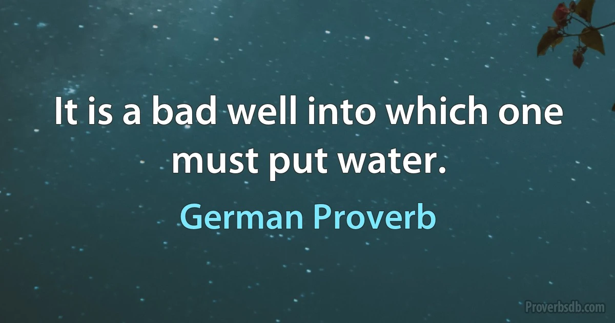 It is a bad well into which one must put water. (German Proverb)