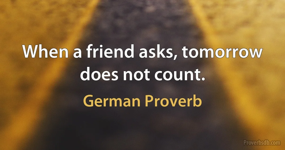 When a friend asks, tomorrow does not count. (German Proverb)