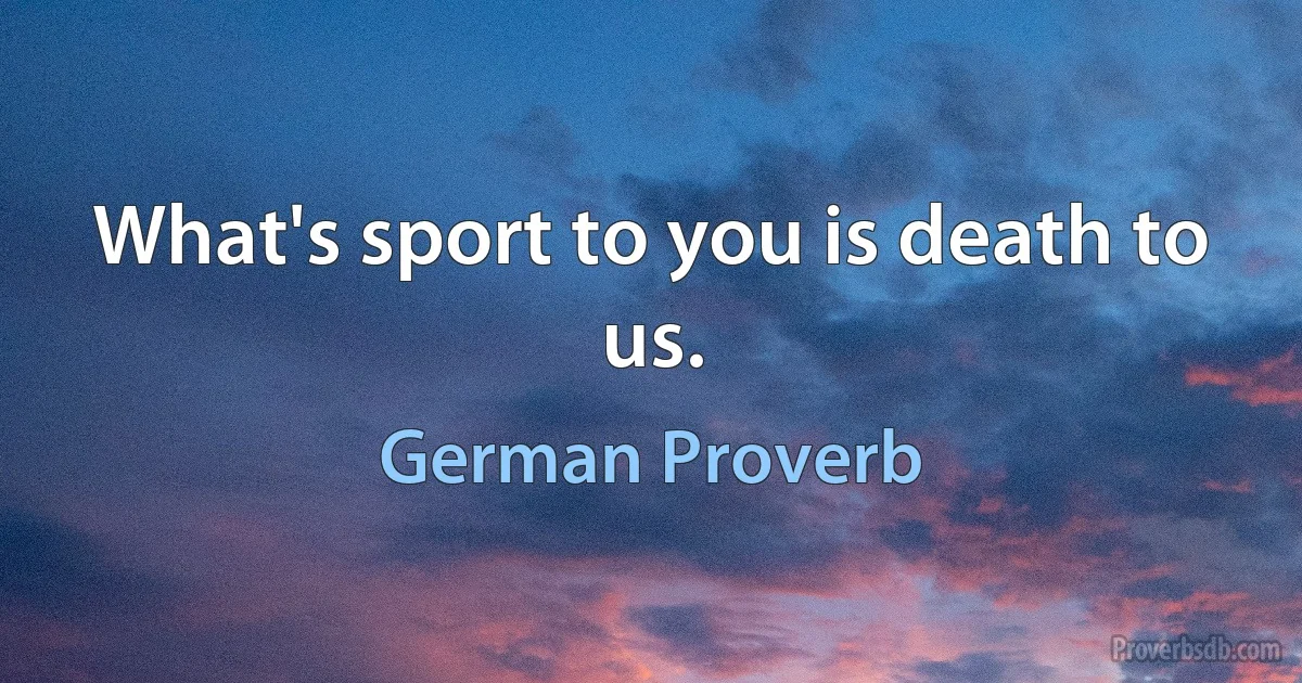 What's sport to you is death to us. (German Proverb)