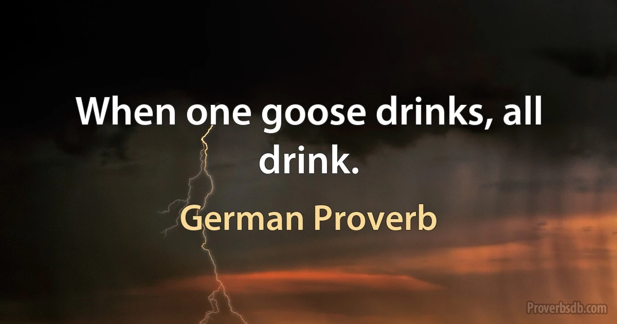 When one goose drinks, all drink. (German Proverb)