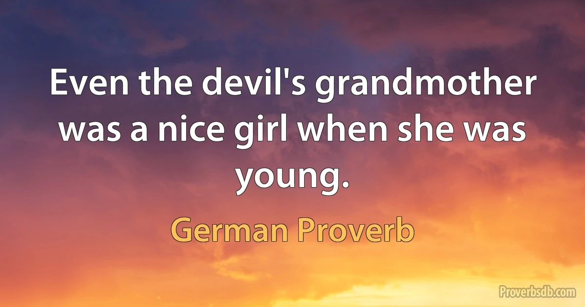 Even the devil's grandmother was a nice girl when she was young. (German Proverb)