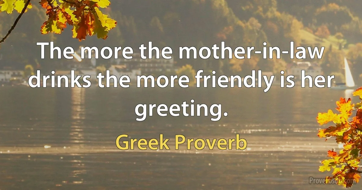 The more the mother-in-law drinks the more friendly is her greeting. (Greek Proverb)