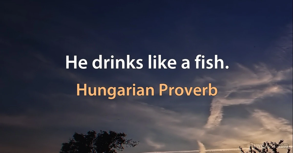 He drinks like a fish. (Hungarian Proverb)