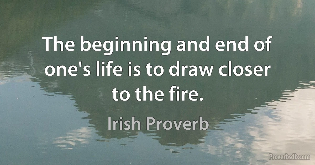 The beginning and end of one's life is to draw closer to the fire. (Irish Proverb)