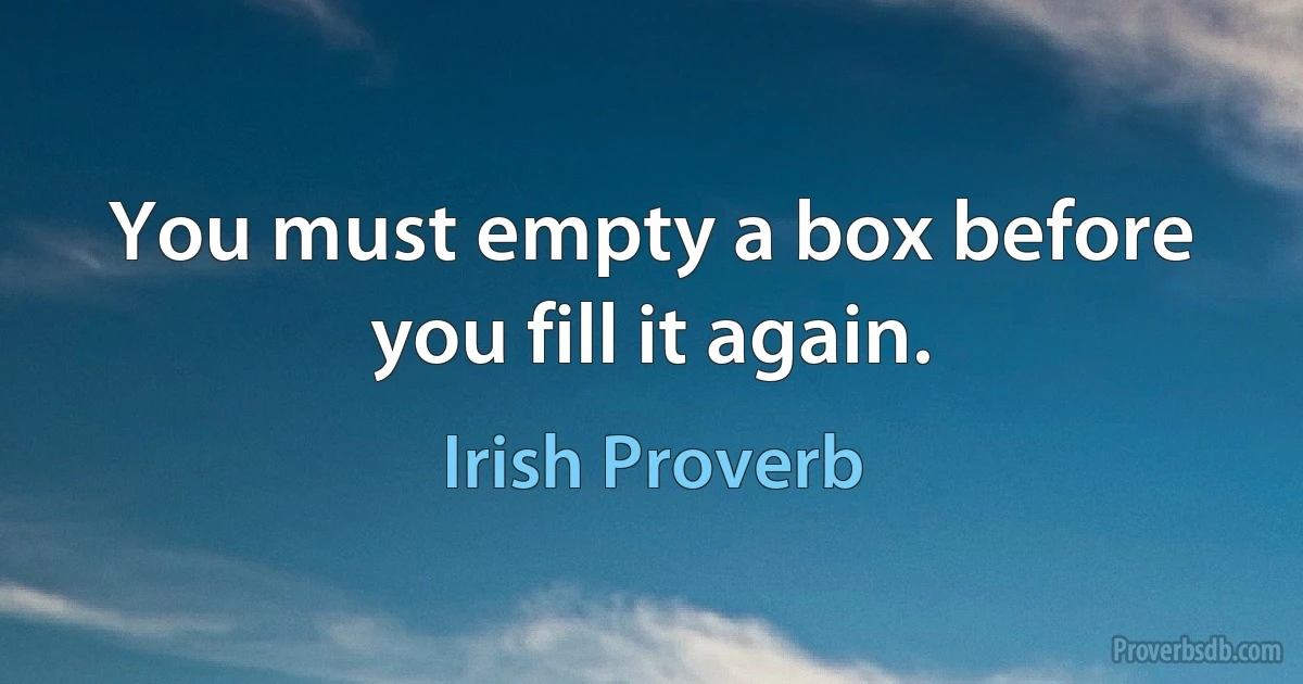 You must empty a box before you fill it again. (Irish Proverb)