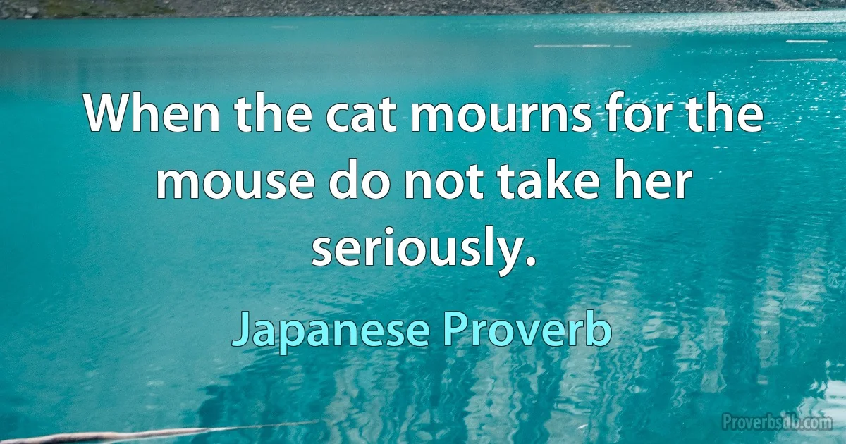 When the cat mourns for the mouse do not take her seriously. (Japanese Proverb)