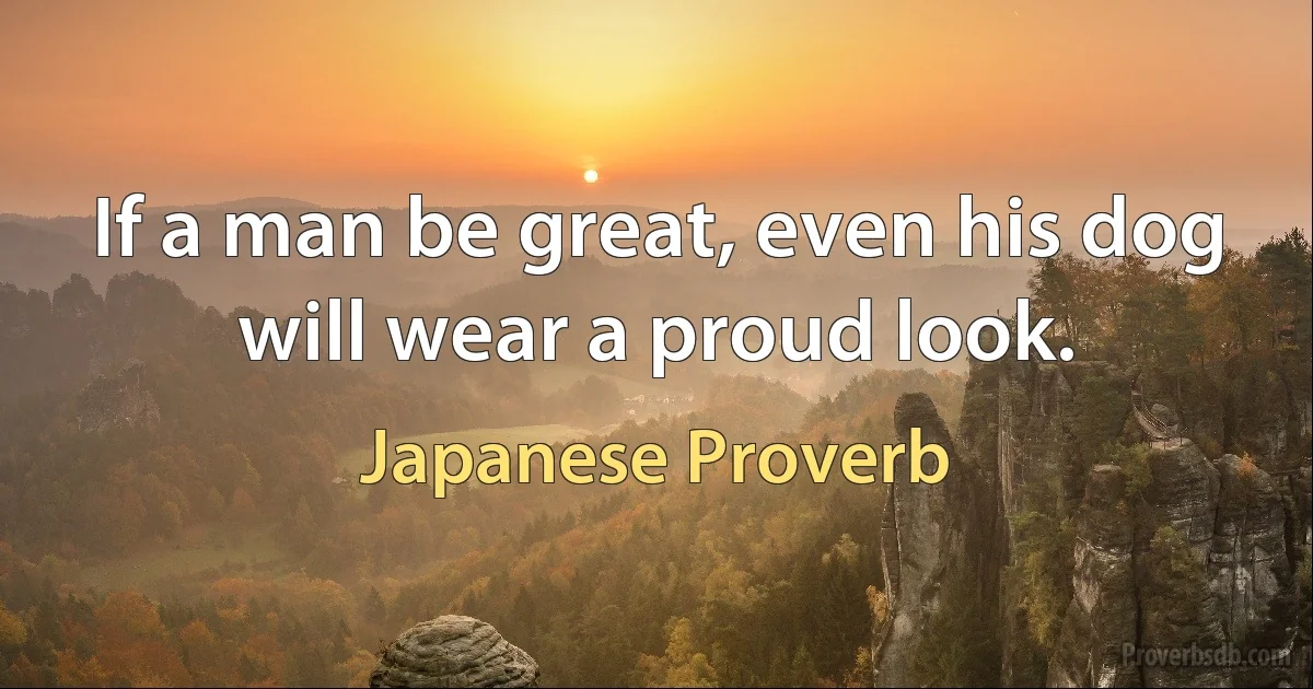 If a man be great, even his dog will wear a proud look. (Japanese Proverb)