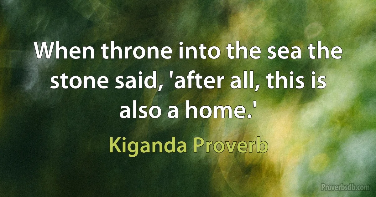 When throne into the sea the stone said, 'after all, this is also a home.' (Kiganda Proverb)