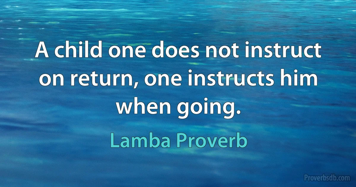 A child one does not instruct on return, one instructs him when going. (Lamba Proverb)