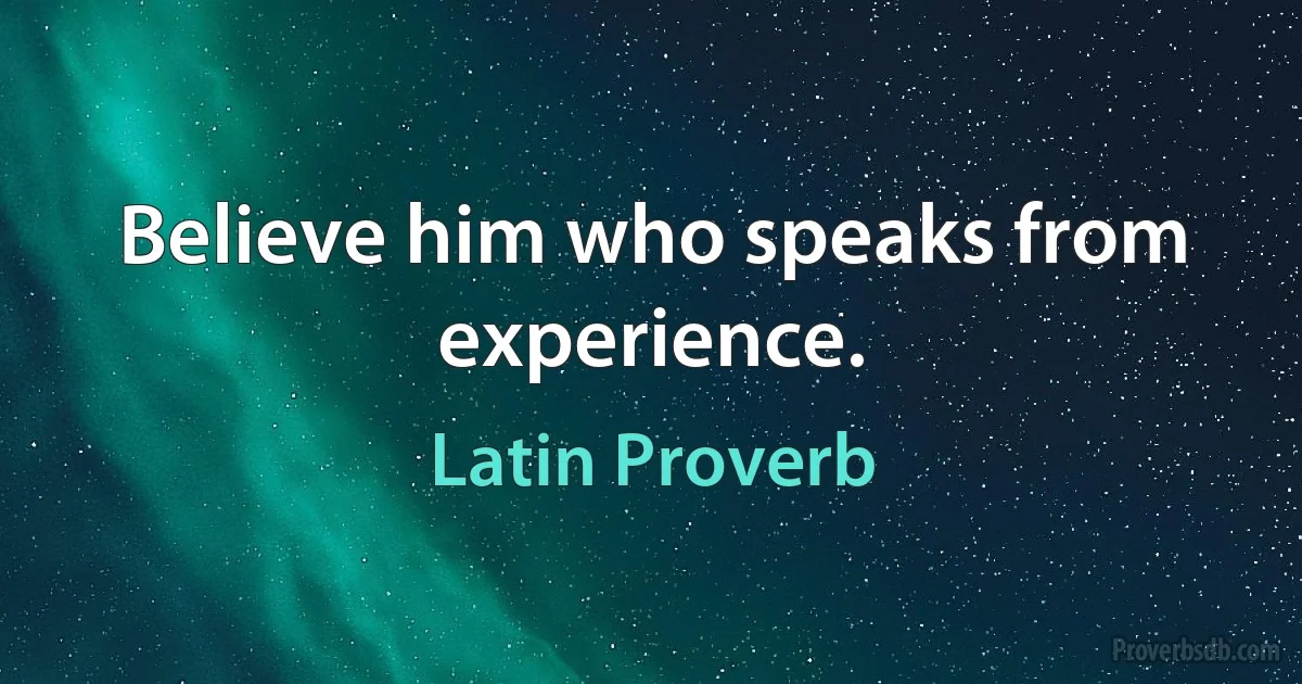 Believe him who speaks from experience. (Latin Proverb)