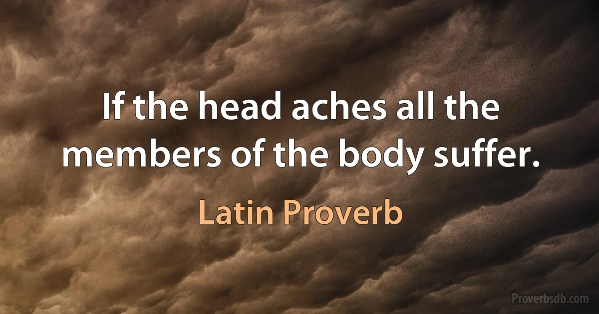 If the head aches all the members of the body suffer. (Latin Proverb)