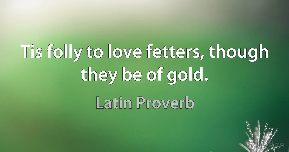 Tis folly to love fetters, though they be of gold. (Latin Proverb)