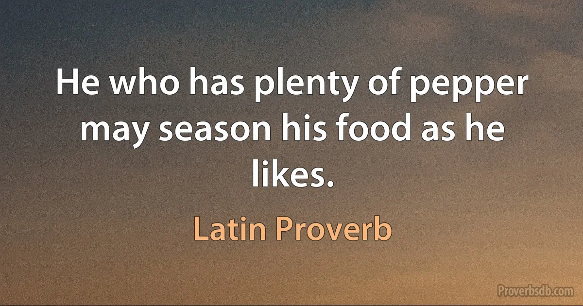 He who has plenty of pepper may season his food as he likes. (Latin Proverb)