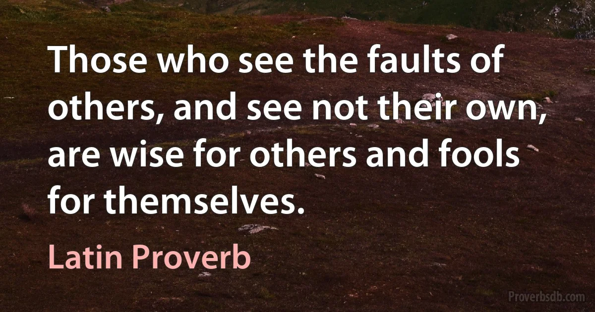 Those who see the faults of others, and see not their own, are wise for others and fools for themselves. (Latin Proverb)