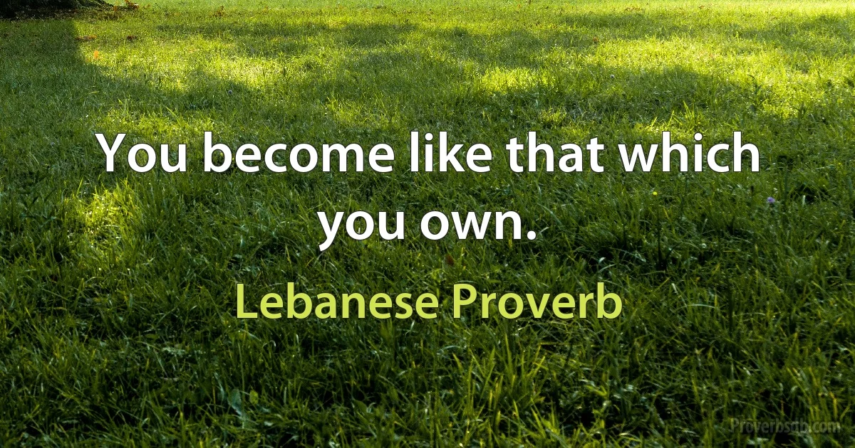 You become like that which you own. (Lebanese Proverb)